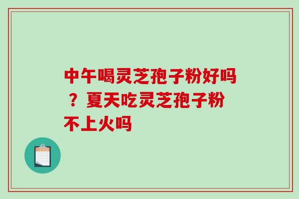 中午喝灵芝孢子粉好吗 ?夏天吃灵芝孢子粉不上火吗 中午喝灵芝孢子粉好吗 ?夏天吃灵芝孢子粉不上火吗