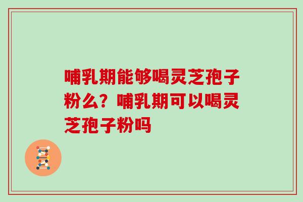哺乳期能够喝灵芝孢子粉么？哺乳期可以喝灵芝孢子粉吗