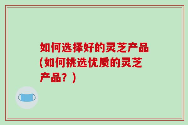 如何选择好的灵芝产品(如何挑选优质的灵芝产品？)