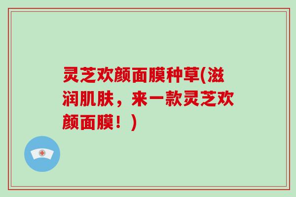 灵芝欢颜面膜种草(滋润肌肤，来一款灵芝欢颜面膜！)