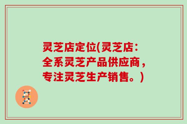 灵芝店定位(灵芝店：全系灵芝产品供应商，专注灵芝生产销售。)