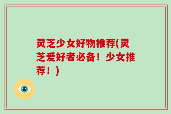 灵芝少女好物推荐(灵芝爱好者必备！少女推荐！)
