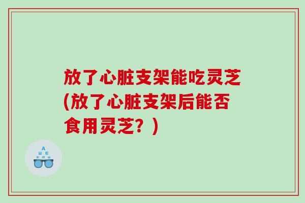 放了支架能吃灵芝(放了支架后能否食用灵芝?) 放了支架能吃灵芝(放了支架后能否食用灵芝?)