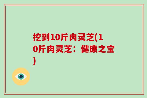 挖到10斤肉灵芝(10斤肉灵芝:健康之宝) 挖到10斤肉灵芝(10斤肉灵芝:健康之宝)