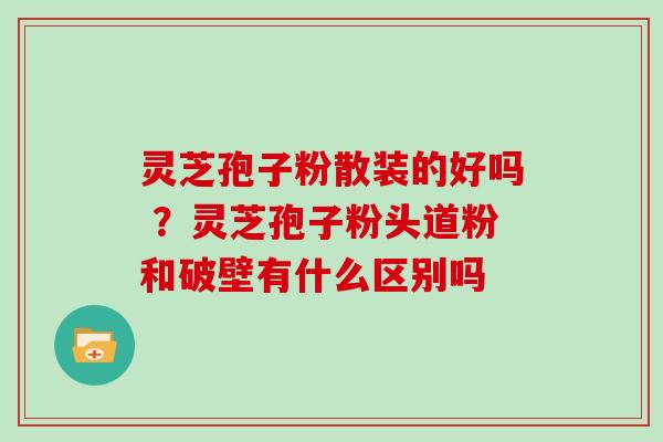 灵芝孢子粉散装的好吗 ？灵芝孢子粉头道粉和破壁有什么区别吗
