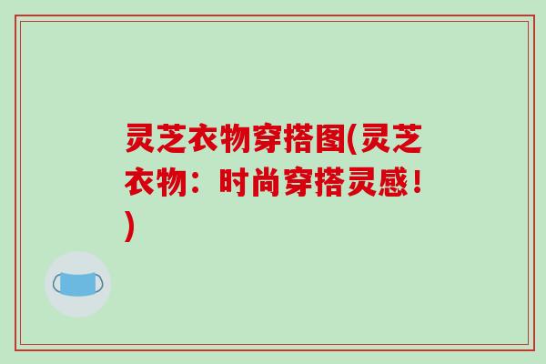灵芝衣物穿搭图(灵芝衣物:时尚穿搭灵感!) 灵芝衣物穿搭图(灵芝衣物:时尚穿搭灵感!)