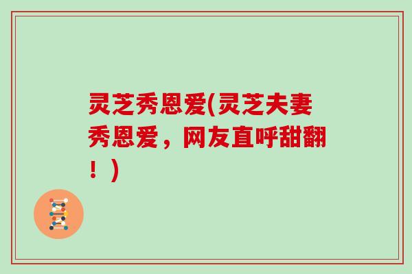 灵芝秀恩爱(灵芝夫妻秀恩爱,网友直呼甜翻!) 灵芝秀恩爱(灵芝夫妻秀恩爱,网友直呼甜翻!)