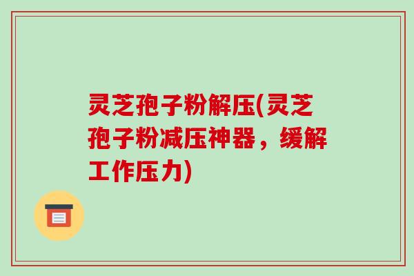 灵芝孢子粉解压(灵芝孢子粉减压神器,缓解工作压力) 灵芝孢子粉解压(灵芝孢子粉减压神器,缓解工作压力)