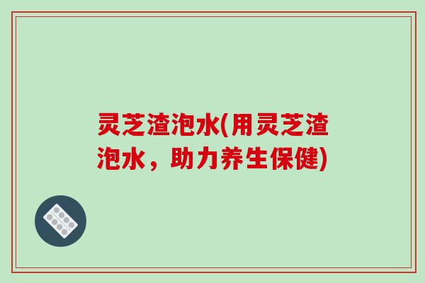 灵芝渣泡水(用灵芝渣泡水，助力养生保健)