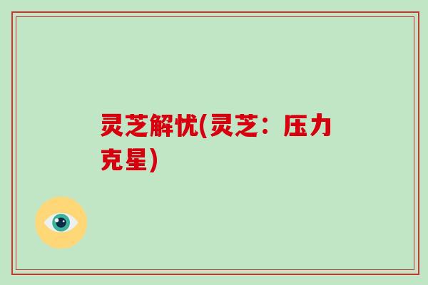 灵芝解忧(灵芝:压力克星) 灵芝解忧(灵芝:压力克星)