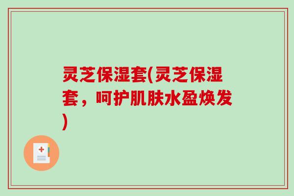 灵芝保湿套(灵芝保湿套,呵护水盈焕发) 灵芝保湿套(灵芝保湿套,呵护水盈焕发)