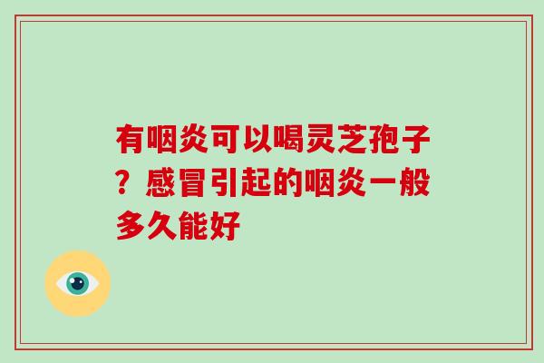 有咽炎可以喝灵芝孢子？感冒引起的咽炎一般多久能好