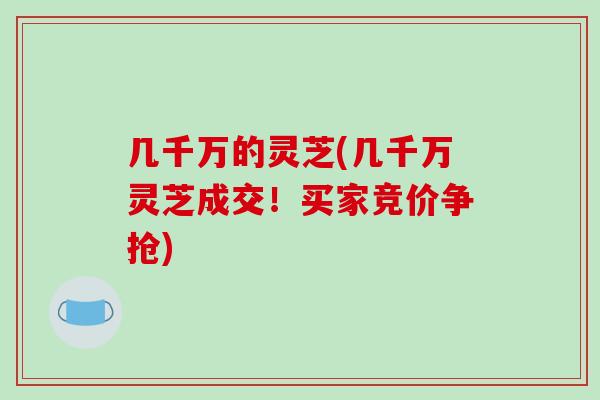 几千万的灵芝(几千万灵芝成交!买家竞价争抢) 几千万的灵芝(几千万灵芝成交!买家竞价争抢)