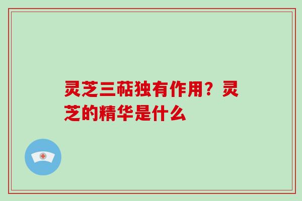 灵芝三萜独有作用？灵芝的精华是什么