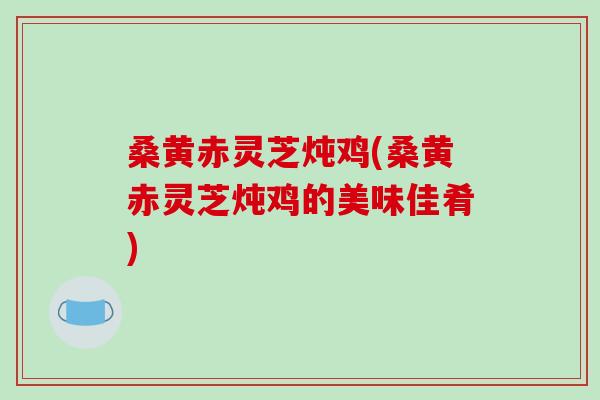 桑黄赤灵芝炖鸡(桑黄赤灵芝炖鸡的美味佳肴)