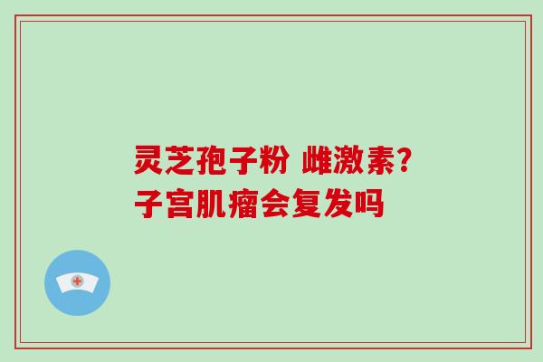 灵芝孢子粉 雌激素?子宫会复发吗 灵芝孢子粉 雌激素?子宫会复发吗