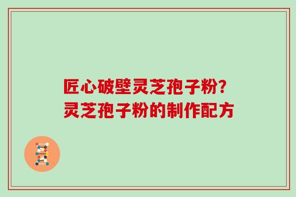匠心破壁灵芝孢子粉?灵芝孢子粉的制作配方 匠心破壁灵芝孢子粉?灵芝孢子粉的制作配方