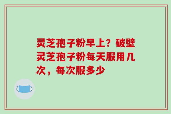灵芝孢子粉早上？破壁灵芝孢子粉每天服用几次，每次服多少