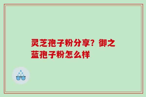 灵芝孢子粉分享?御之蓝孢子粉怎么样 灵芝孢子粉分享?御之蓝孢子粉怎么样