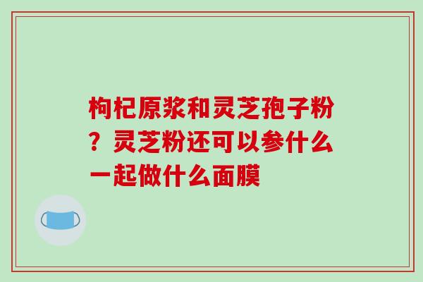 枸杞原浆和灵芝孢子粉？灵芝粉还可以参什么一起做什么面膜