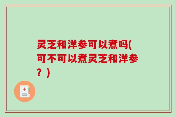 灵芝和洋参可以煮吗(可不可以煮灵芝和洋参?) 灵芝和洋参可以煮吗(可不可以煮灵芝和洋参?)