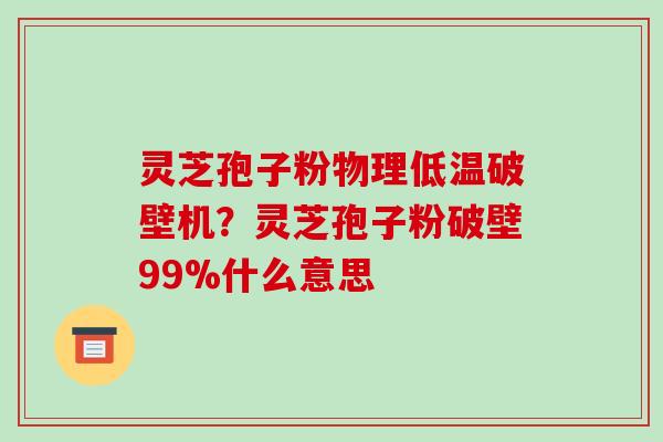 灵芝孢子粉物理低温破壁机？灵芝孢子粉破壁99%什么意思