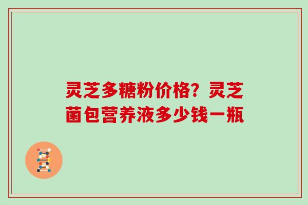 灵芝多糖粉价格?灵芝菌包营养液多少钱一瓶 灵芝多糖粉价格?灵芝菌包营养液多少钱一瓶