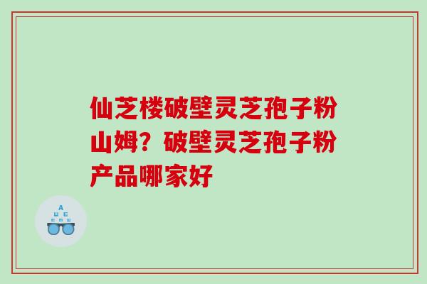 仙芝楼破壁灵芝孢子粉山姆?破壁灵芝孢子粉产品哪家好 仙芝楼破壁灵芝孢子粉山姆?破壁灵芝孢子粉产品哪家好