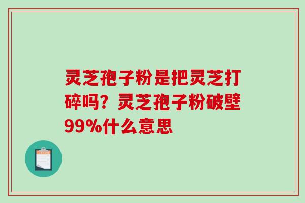 灵芝孢子粉是把灵芝打碎吗？灵芝孢子粉破壁99%什么意思