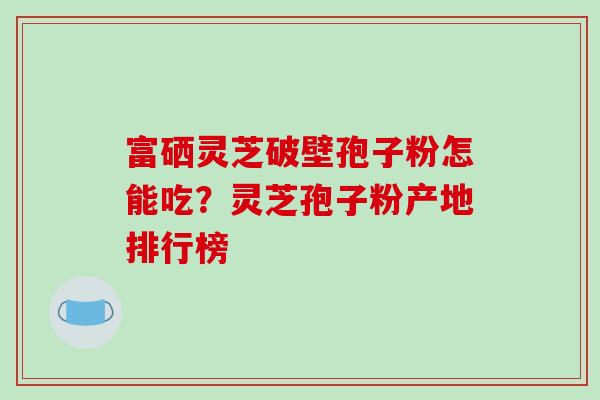 富硒灵芝破壁孢子粉怎能吃?灵芝孢子粉产地排行榜 富硒灵芝破壁孢子粉怎能吃?灵芝孢子粉产地排行榜