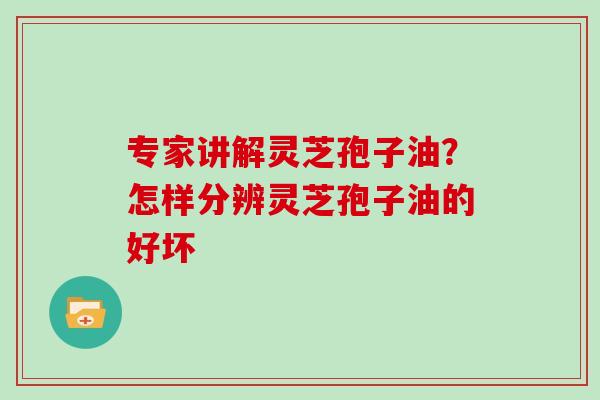 专家讲解灵芝孢子油?怎样分辨灵芝孢子油的好坏 专家讲解灵芝孢子油?怎样分辨灵芝孢子油的好坏