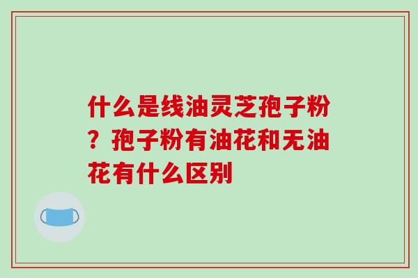 什么是线油灵芝孢子粉?孢子粉有油花和无油花有什么区别 什么是线油灵芝孢子粉?孢子粉有油花和无油花有什么区别