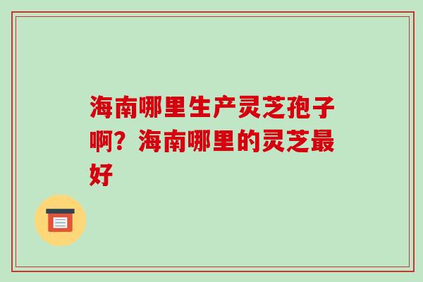 海南哪里生产灵芝孢子啊?海南哪里的灵芝好 海南哪里生产灵芝孢子啊?海南哪里的灵芝好