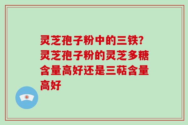 灵芝孢子粉中的三铁?灵芝孢子粉的灵芝多糖含量高好还是三萜含量高好 灵芝孢子粉中的三铁?灵芝孢子粉的灵芝多糖含量高好还是三萜含量高好