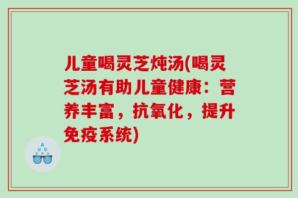 儿童喝灵芝炖汤(喝灵芝汤有助儿童健康：营养丰富，，提升免疫系统)