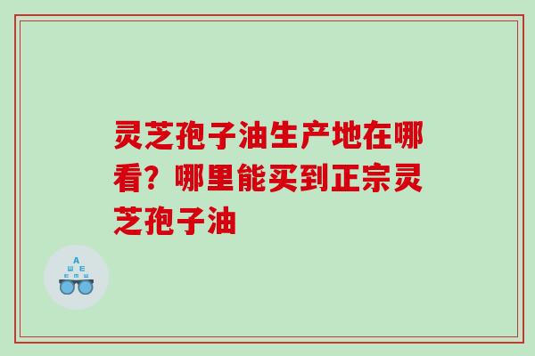 灵芝孢子油生产地在哪看?哪里能买到正宗灵芝孢子油 灵芝孢子油生产地在哪看?哪里能买到正宗灵芝孢子油