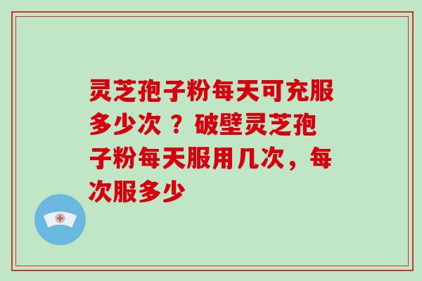 灵芝孢子粉每天可充服多少次 ?破壁灵芝孢子粉每天服用几次,每次服多少 灵芝孢子粉每天可充服多少次 ?破壁灵芝孢子粉每天服用几次,每次服多少