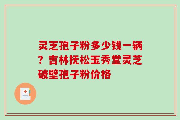 灵芝孢子粉多少钱一辆?吉林抚松玉秀堂灵芝破壁孢子粉价格 灵芝孢子粉多少钱一辆?吉林抚松玉秀堂灵芝破壁孢子粉价格