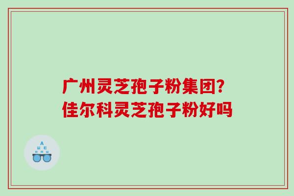 广州灵芝孢子粉集团?佳尔科灵芝孢子粉好吗 广州灵芝孢子粉集团?佳尔科灵芝孢子粉好吗