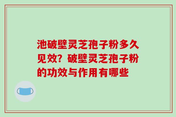 池破壁灵芝孢子粉多久见效?破壁灵芝孢子粉的功效与作用有哪些 池破壁灵芝孢子粉多久见效?破壁灵芝孢子粉的功效与作用有哪些