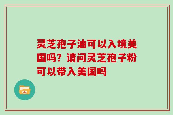 灵芝孢子油可以入境美国吗？请问灵芝孢子粉可以带入美国吗