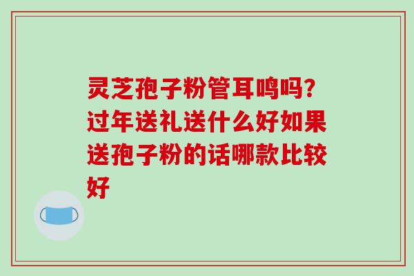灵芝孢子粉管耳鸣吗？过年送礼送什么好如果送孢子粉的话哪款比较好
