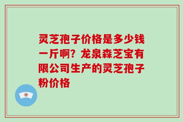 灵芝孢子价格是多少钱一斤啊?龙泉森芝宝有限公司生产的灵芝孢子粉价格 灵芝孢子价格是多少钱一斤啊?龙泉森芝宝有限公司生产的灵芝孢子粉价格