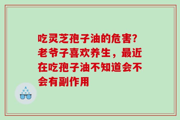 吃灵芝孢子油的危害?老爷子喜欢养生,近在吃孢子油不知道会不会有副作用 吃灵芝孢子油的危害?老爷子喜欢养生,近在吃孢子油不知道会不会有副作用