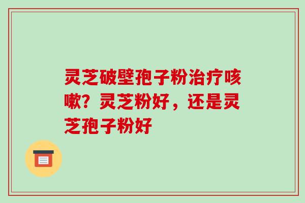 灵芝破壁孢子粉治疗咳嗽？灵芝粉好，还是灵芝孢子粉好