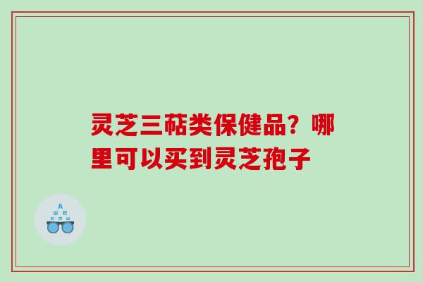 灵芝三萜类保健品？哪里可以买到灵芝孢子