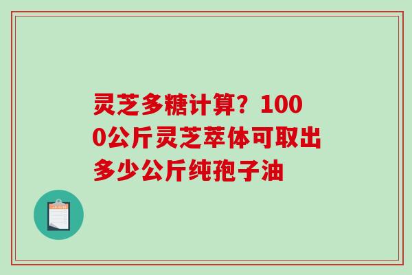 灵芝多糖计算?1000公斤灵芝萃体可取出多少公斤纯孢子油 灵芝多糖计算?1000公斤灵芝萃体可取出多少公斤纯孢子油
