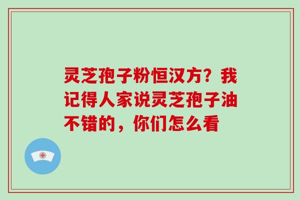 灵芝孢子粉恒汉方?我记得人家说灵芝孢子油不错的,你们怎么看 灵芝孢子粉恒汉方?我记得人家说灵芝孢子油不错的,你们怎么看
