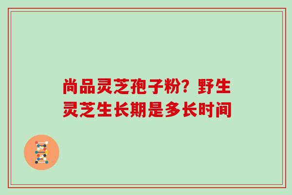 尚品灵芝孢子粉？野生灵芝生长期是多长时间