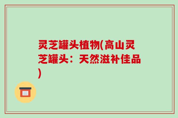 灵芝罐头植物(高山灵芝罐头：天然滋补佳品)